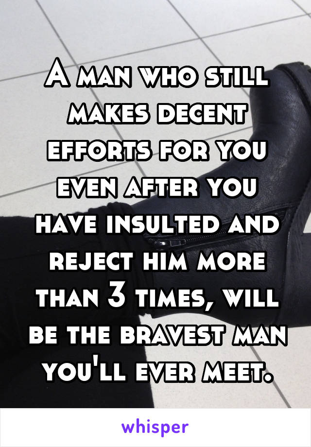 A man who still makes decent efforts for you even after you have insulted and reject him more than 3 times, will be the bravest man you'll ever meet.