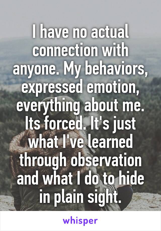 I have no actual connection with anyone. My behaviors, expressed emotion, everything about me. Its forced. It's just what I've learned through observation and what I do to hide in plain sight.