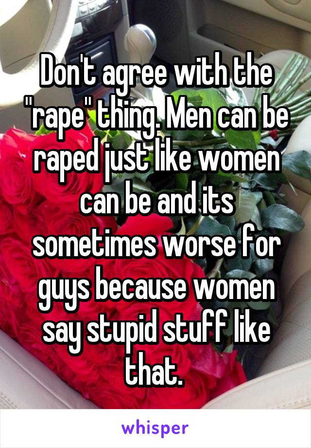 Don't agree with the "rape" thing. Men can be raped just like women can be and its sometimes worse for guys because women say stupid stuff like that. 