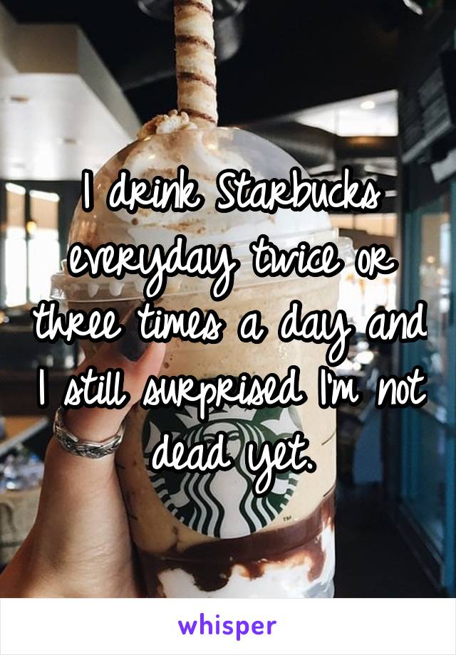 I drink Starbucks everyday twice or three times a day and I still surprised I'm not dead yet.