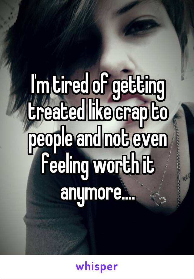 I'm tired of getting treated like crap to people and not even feeling worth it anymore....