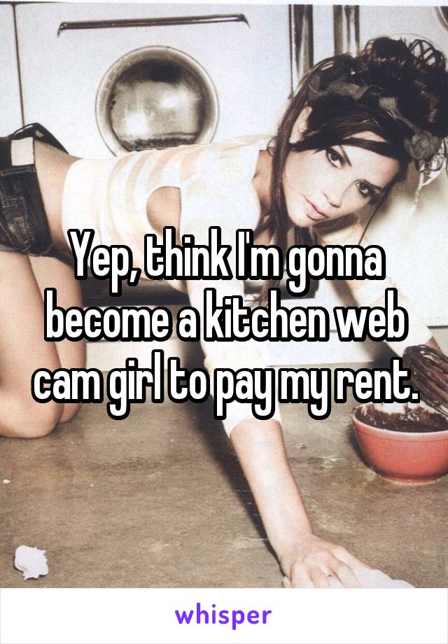 Yep, think I'm gonna become a kitchen web cam girl to pay my rent.