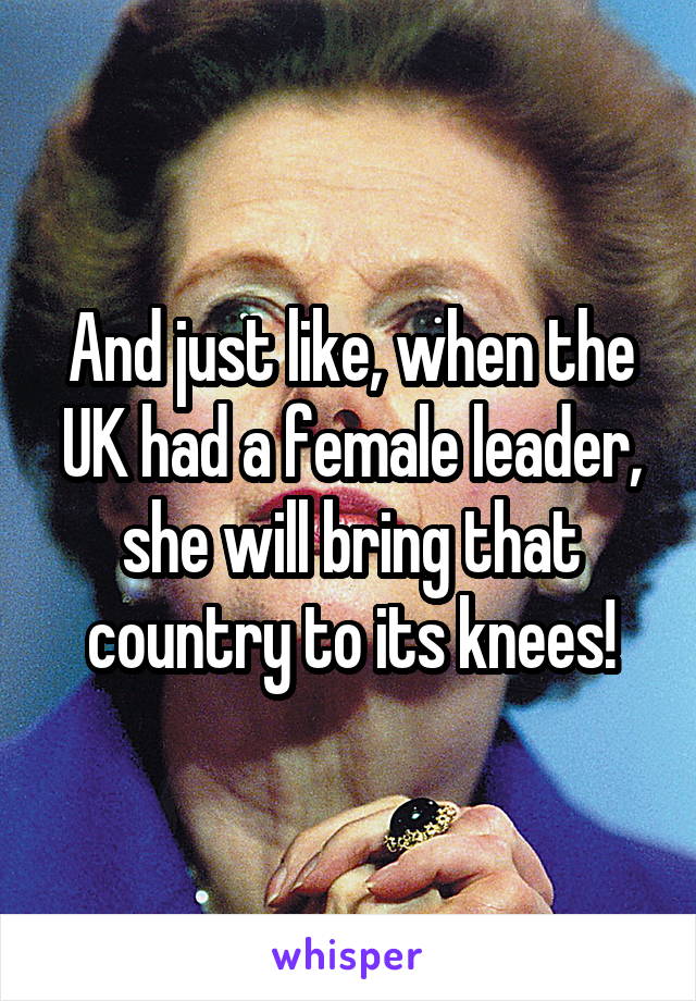 And just like, when the UK had a female leader, she will bring that country to its knees!