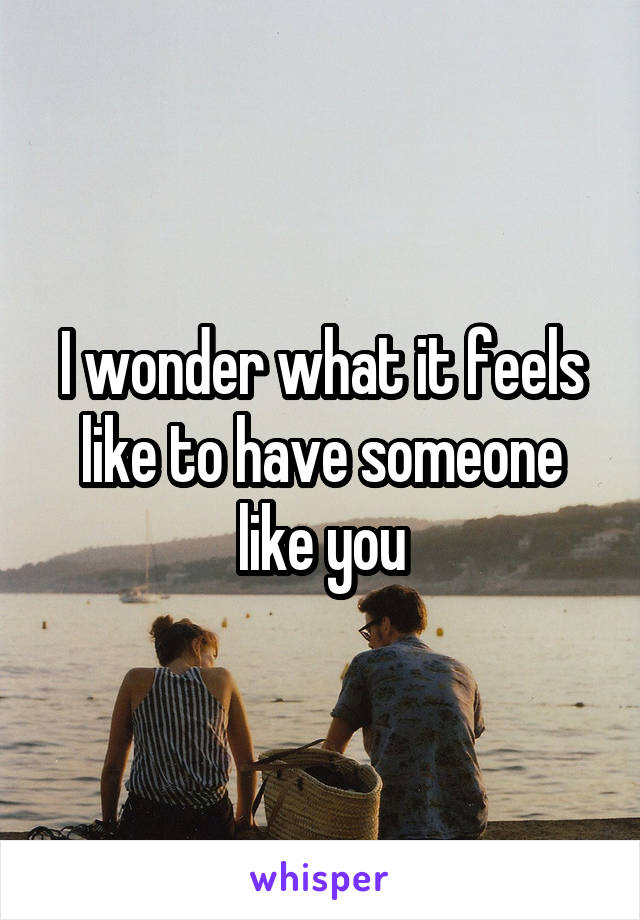 I wonder what it feels like to have someone like you