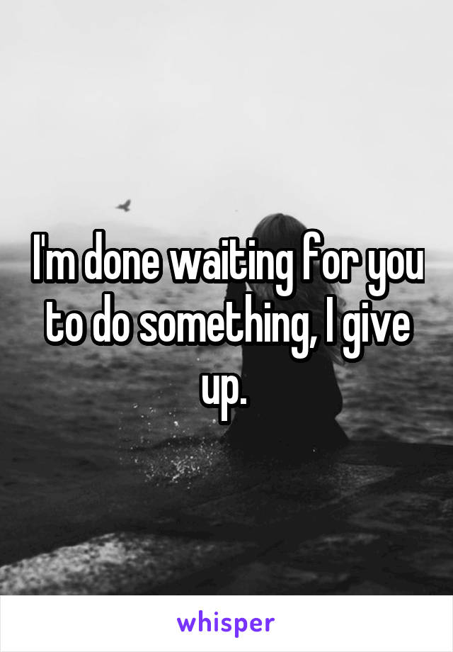 I'm done waiting for you to do something, I give up. 