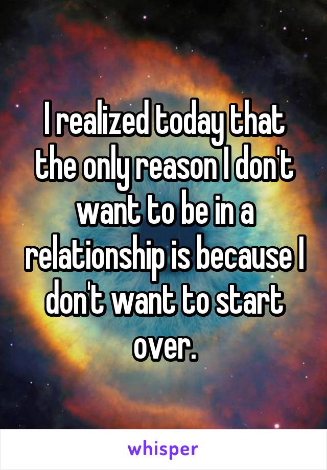 I realized today that the only reason I don't want to be in a relationship is because I don't want to start over.