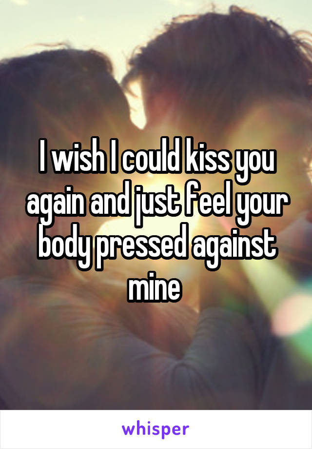 I wish I could kiss you again and just feel your body pressed against mine 