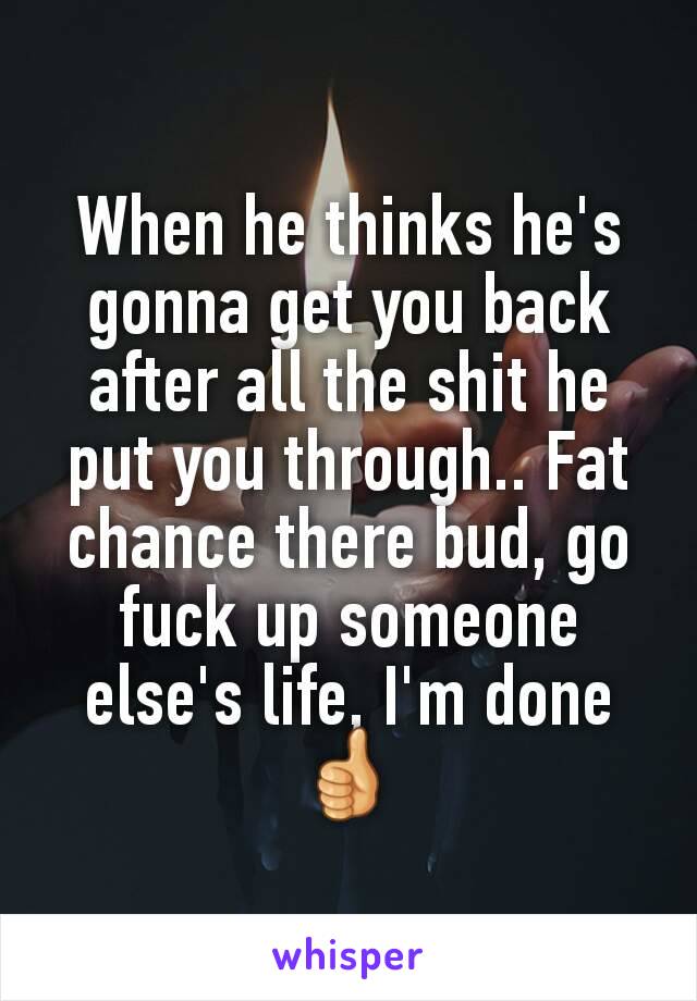 When he thinks he's gonna get you back after all the shit he put you through.. Fat chance there bud, go fuck up someone else's life, I'm done 👍