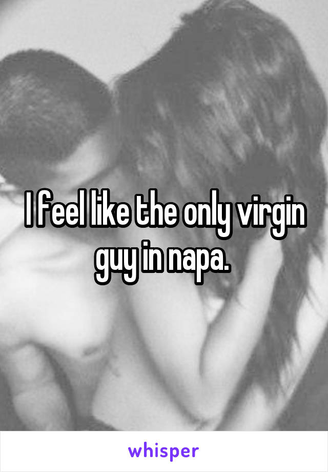 I feel like the only virgin guy in napa. 