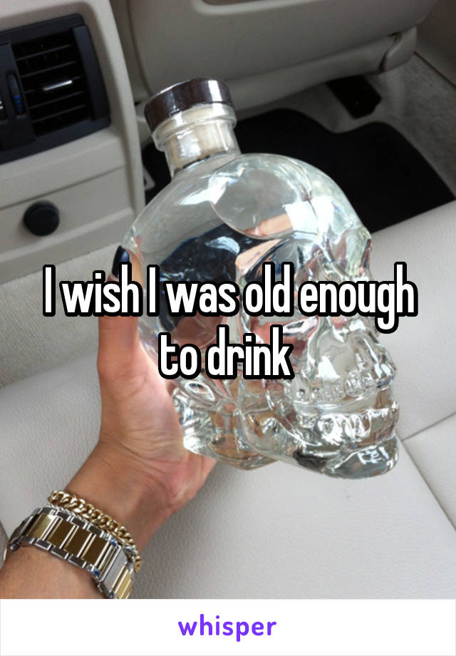 I wish I was old enough to drink 