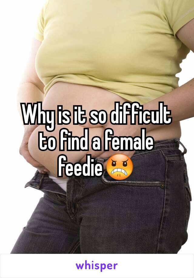 Why is it so difficult to find a female feedie😠