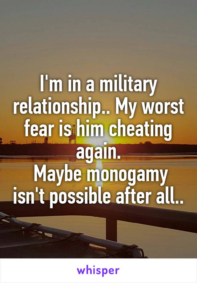 I'm in a military relationship.. My worst fear is him cheating again.
 Maybe monogamy isn't possible after all..