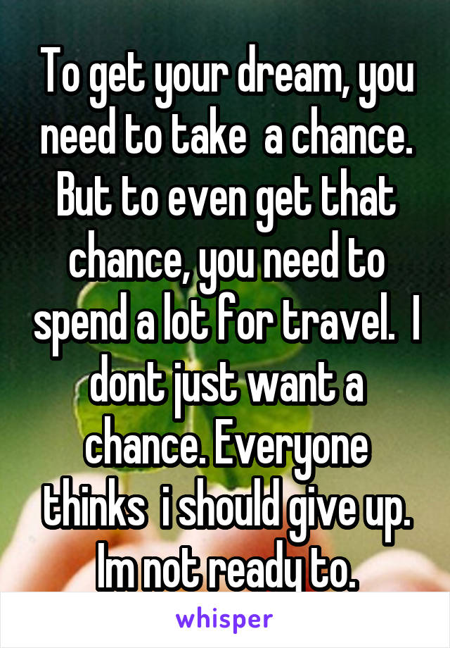 To get your dream, you need to take  a chance. But to even get that chance, you need to spend a lot for travel.  I dont just want a chance. Everyone thinks  i should give up. Im not ready to.