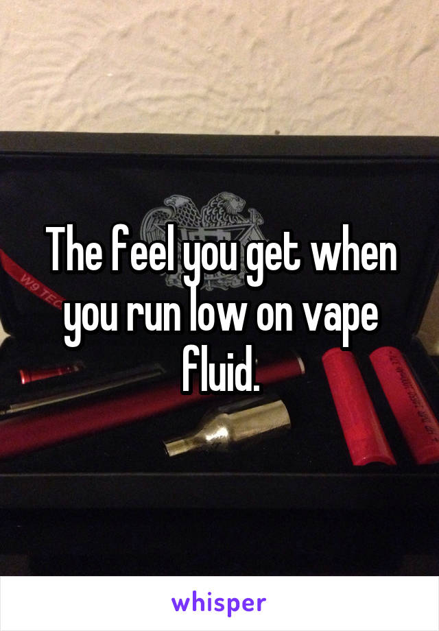 The feel you get when you run low on vape fluid.