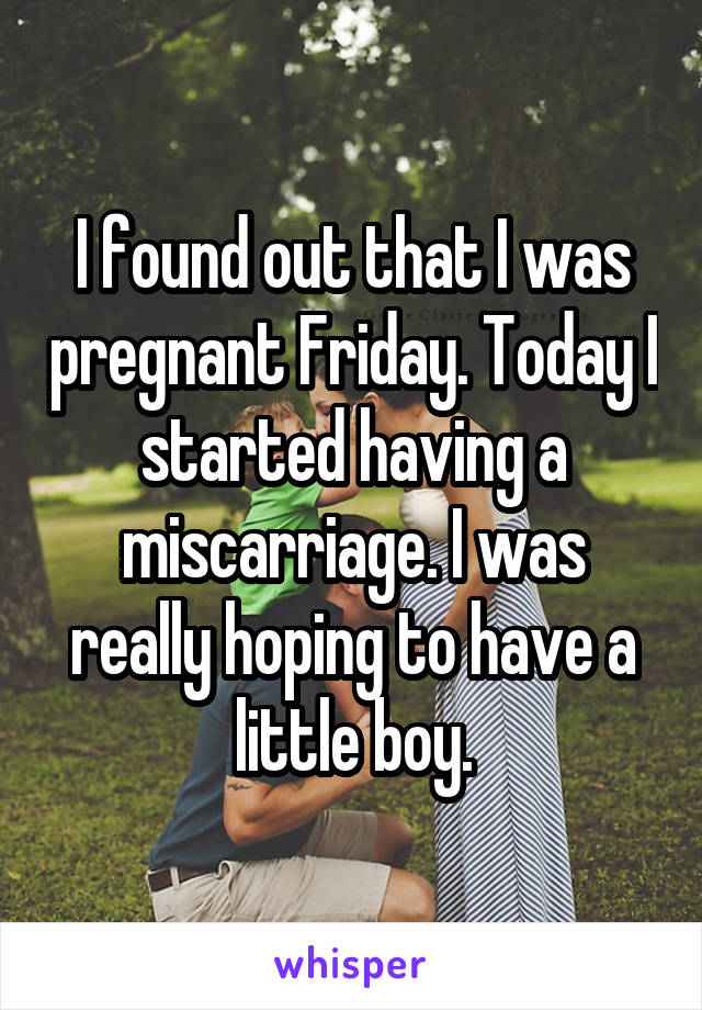 I found out that I was pregnant Friday. Today I started having a miscarriage. I was really hoping to have a little boy.