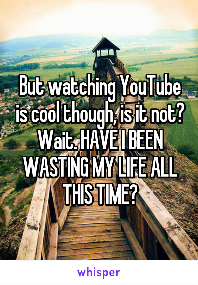 But watching YouTube is cool though, is it not? Wait. HAVE I BEEN WASTING MY LIFE ALL THIS TIME?