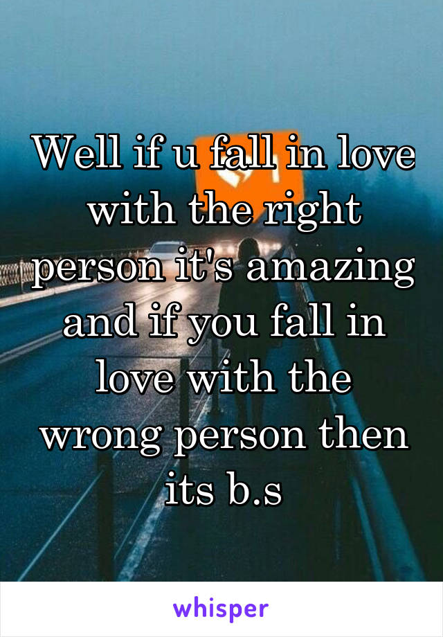 Well if u fall in love with the right person it's amazing and if you fall in love with the wrong person then its b.s