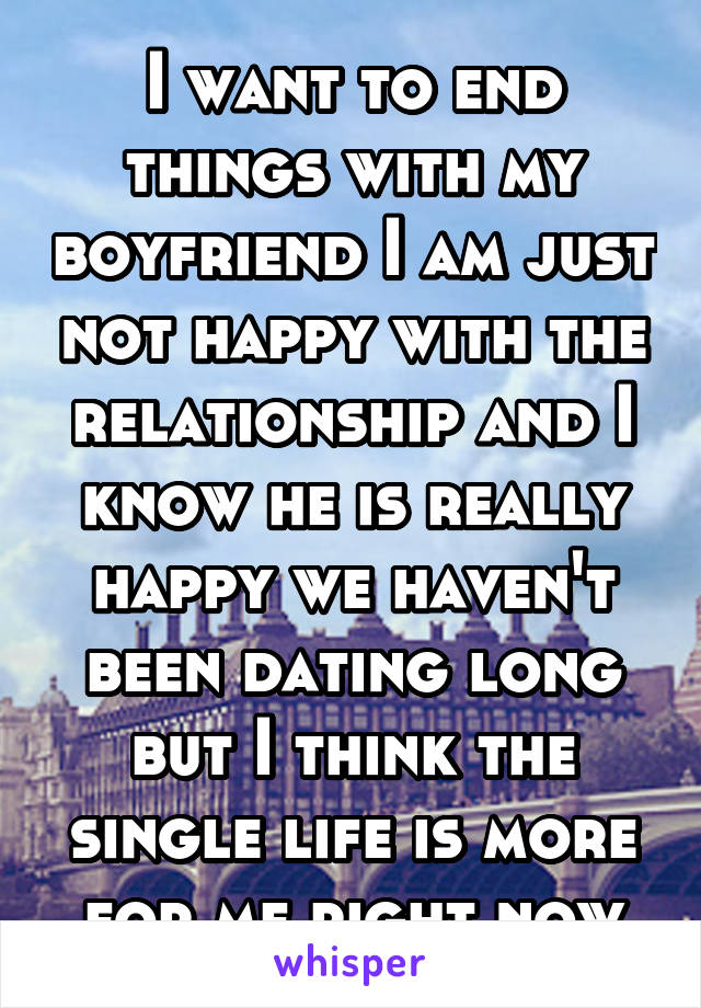 I want to end things with my boyfriend I am just not happy with the relationship and I know he is really happy we haven't been dating long but I think the single life is more for me right now