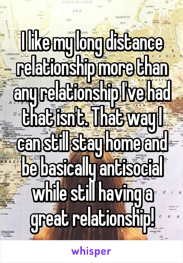 I like my long distance relationship more than any relationship I've had that isn't. That way I can still stay home and be basically antisocial while still having a great relationship!