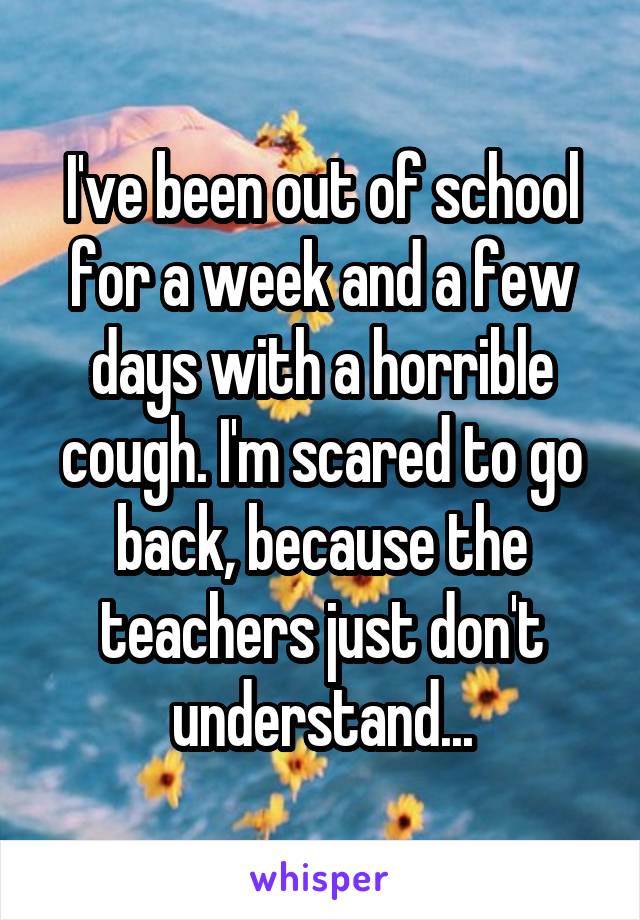 I've been out of school for a week and a few days with a horrible cough. I'm scared to go back, because the teachers just don't understand...