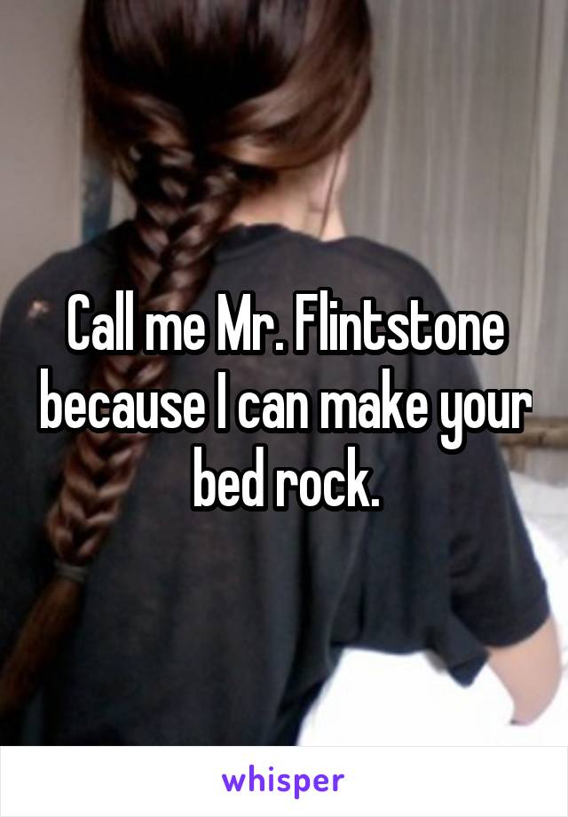 Call me Mr. Flintstone because I can make your bed rock.