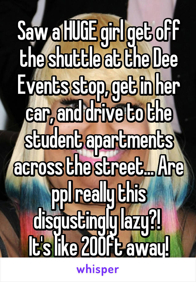 Saw a HUGE girl get off the shuttle at the Dee Events stop, get in her car, and drive to the student apartments across the street... Are ppl really this disgustingly lazy?! 
It's like 200ft away!