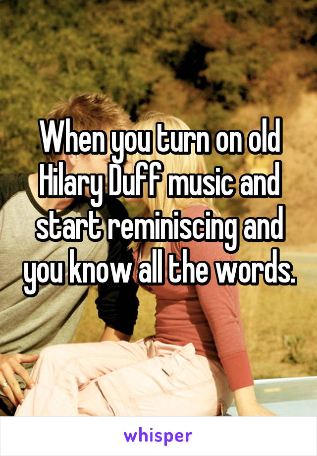 When you turn on old Hilary Duff music and start reminiscing and you know all the words. 