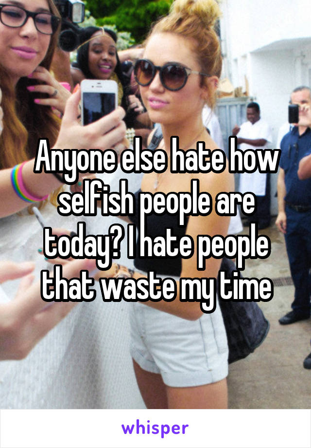 Anyone else hate how selfish people are today? I hate people that waste my time