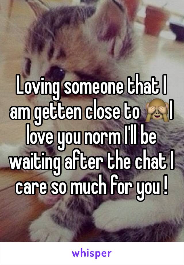 Loving someone that I am getten close to 🙈I love you norm I'll be waiting after the chat I care so much for you ! 