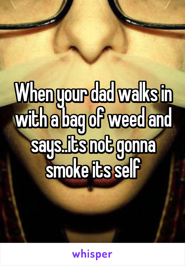 When your dad walks in with a bag of weed and says..its not gonna smoke its self