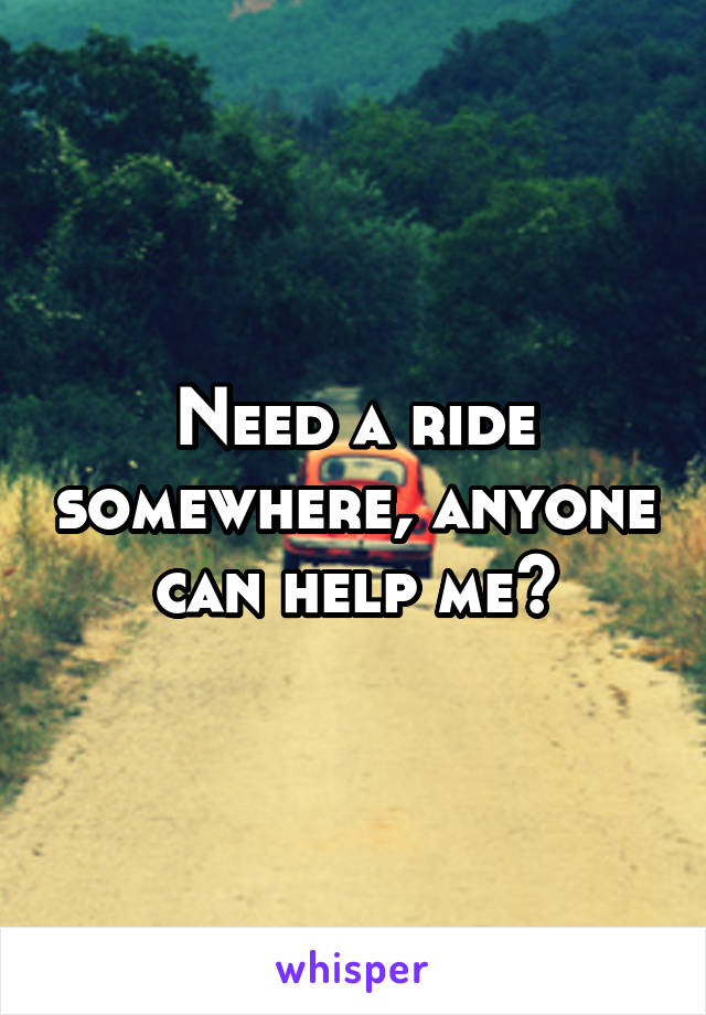 Need a ride somewhere, anyone can help me?