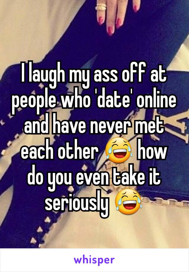 I laugh my ass off at people who 'date' online and have never met each other 😂 how do you even take it seriously 😂