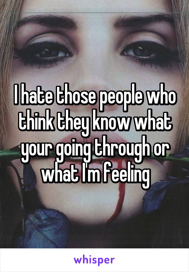 I hate those people who think they know what your going through or what I'm feeling