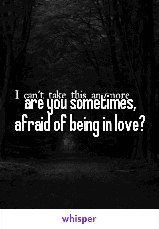 are you sometimes, afraid of being in love?