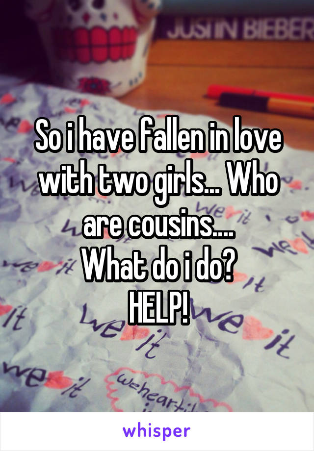 So i have fallen in love with two girls... Who are cousins....
What do i do?
HELP!