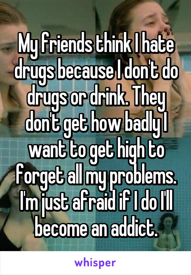 My friends think I hate drugs because I don't do drugs or drink. They don't get how badly I want to get high to forget all my problems. I'm just afraid if I do I'll become an addict.