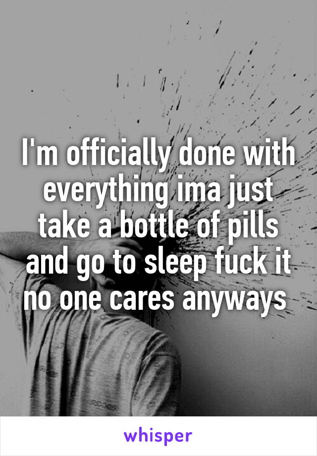 I'm officially done with everything ima just take a bottle of pills and go to sleep fuck it no one cares anyways 