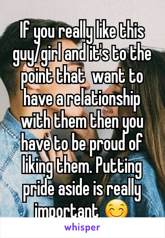 If you really like this guy/girl and it's to the point that  want to have a relationship with them then you have to be proud of liking them. Putting pride aside is really important 😊