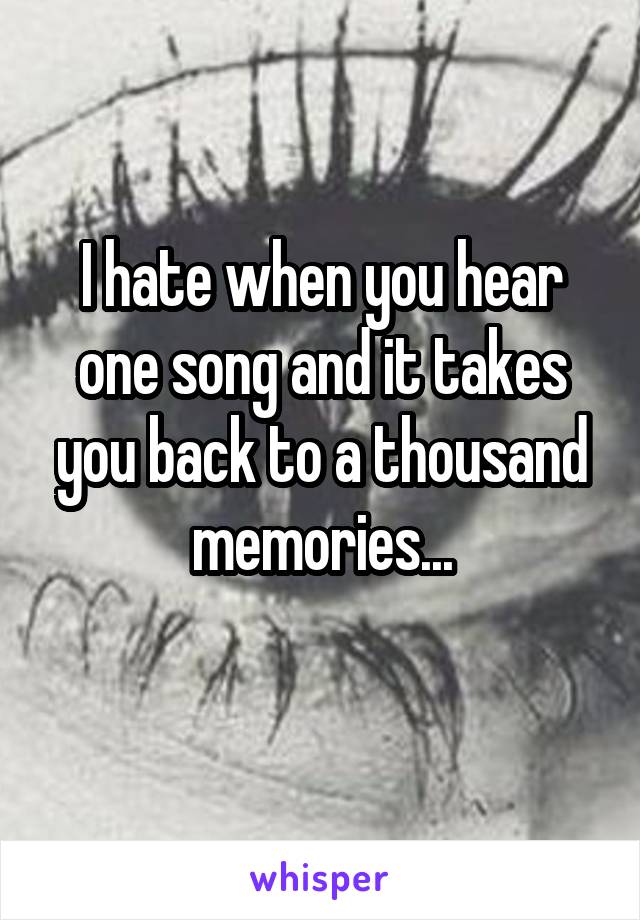 I hate when you hear one song and it takes you back to a thousand memories...
