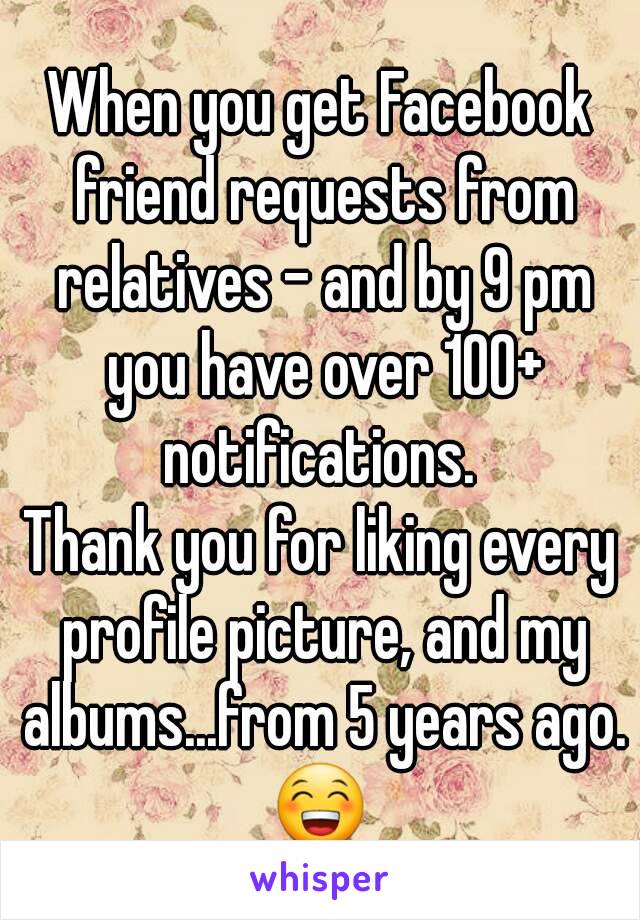 When you get Facebook friend requests from relatives - and by 9 pm you have over 100+ notifications. 
Thank you for liking every profile picture, and my albums...from 5 years ago.
😁