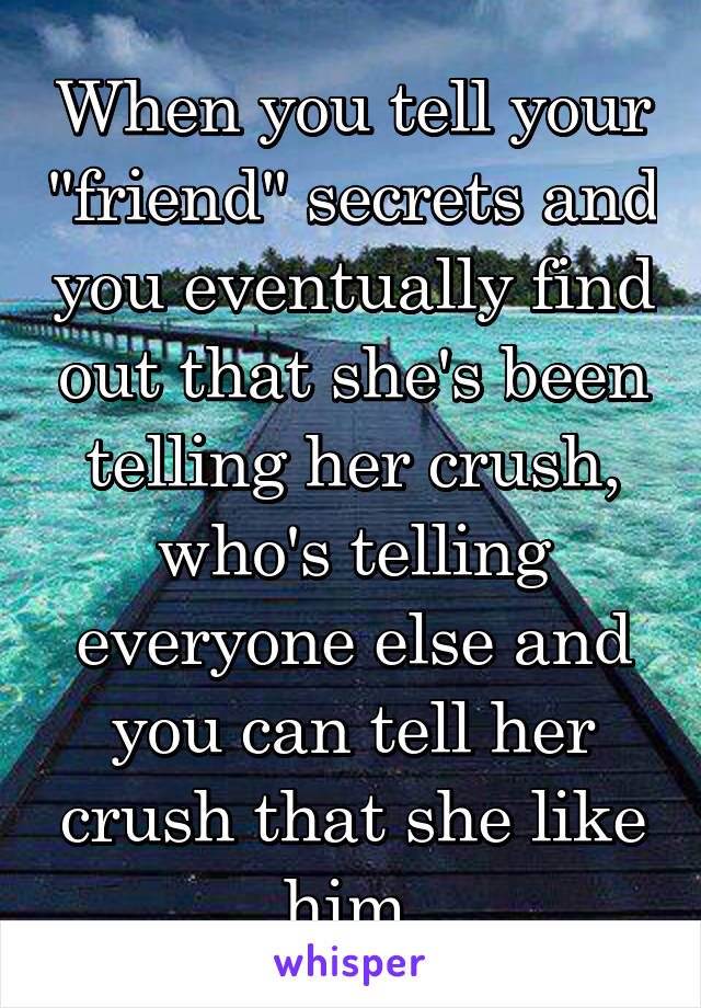 When you tell your "friend" secrets and you eventually find out that she's been telling her crush, who's telling everyone else and you can tell her crush that she like him.