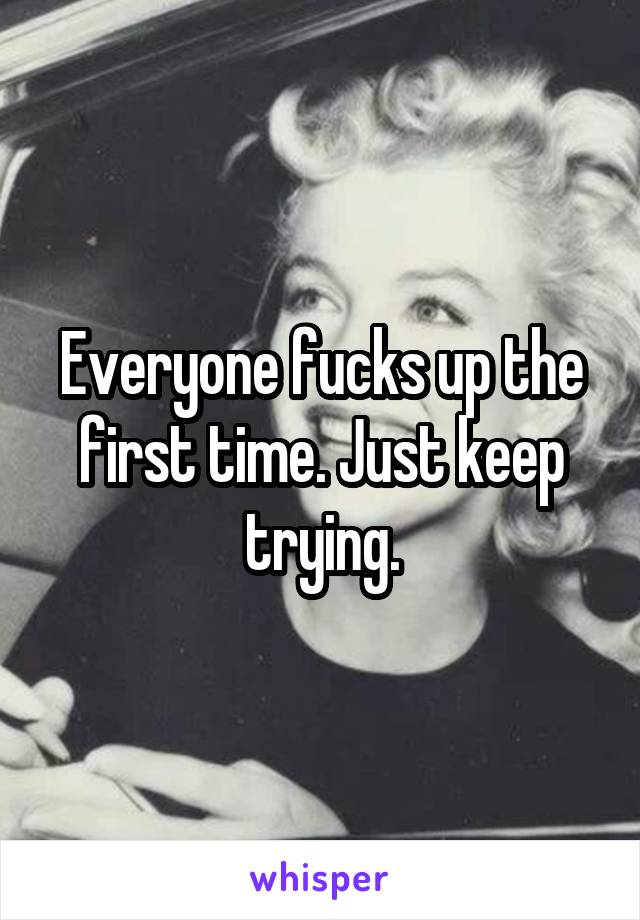 Everyone fucks up the first time. Just keep trying.