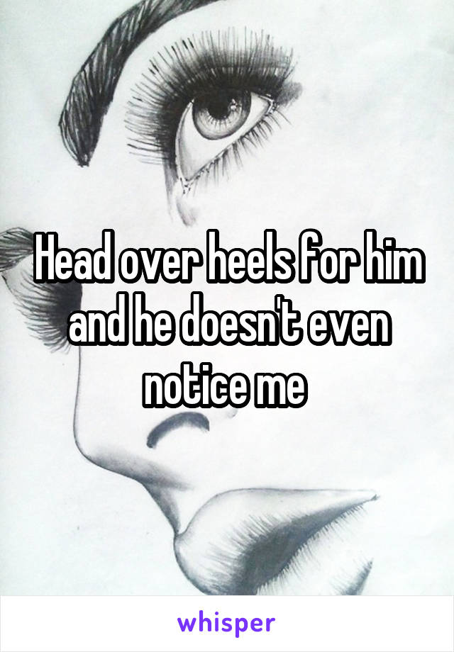 Head over heels for him and he doesn't even notice me 