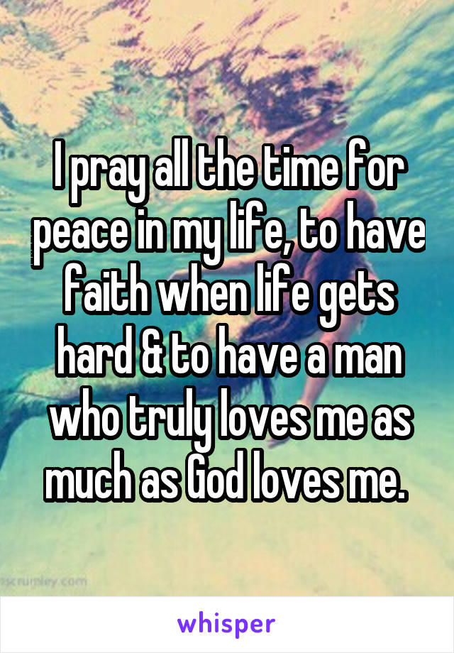 I pray all the time for peace in my life, to have faith when life gets hard & to have a man who truly loves me as much as God loves me. 