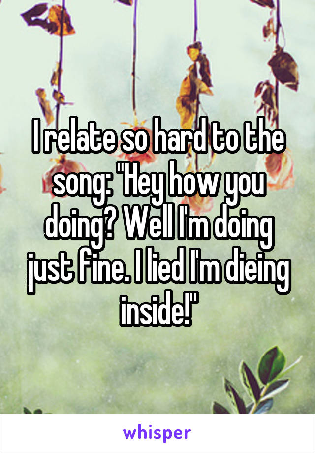 I relate so hard to the song: "Hey how you doing? Well I'm doing just fine. I lied I'm dieing inside!"