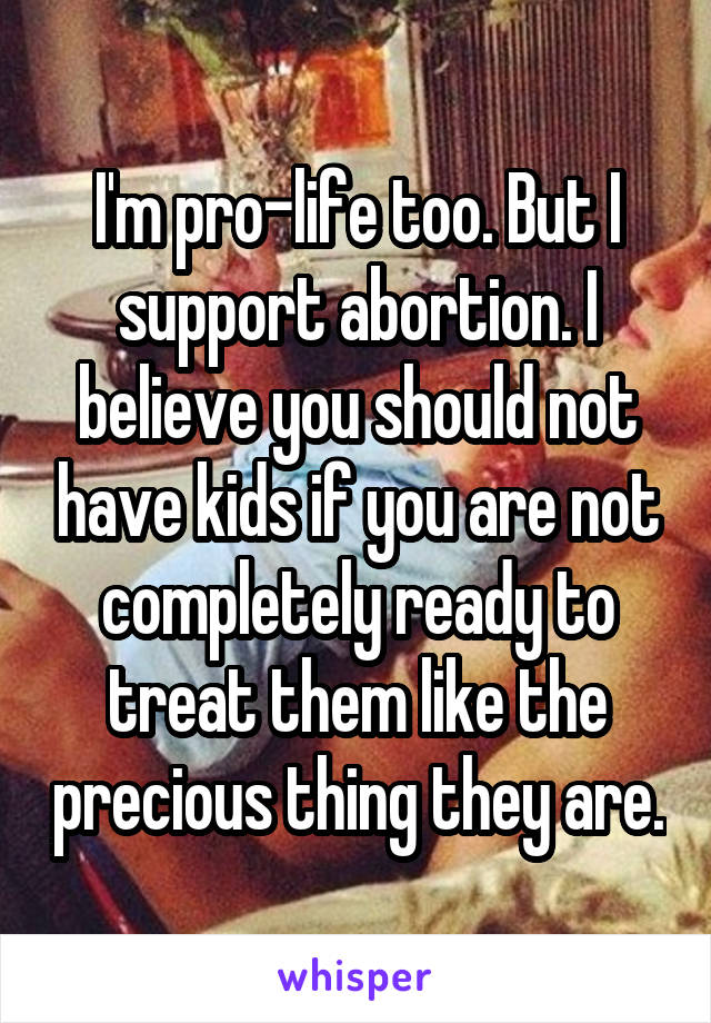 I'm pro-life too. But I support abortion. I believe you should not have kids if you are not completely ready to treat them like the precious thing they are.