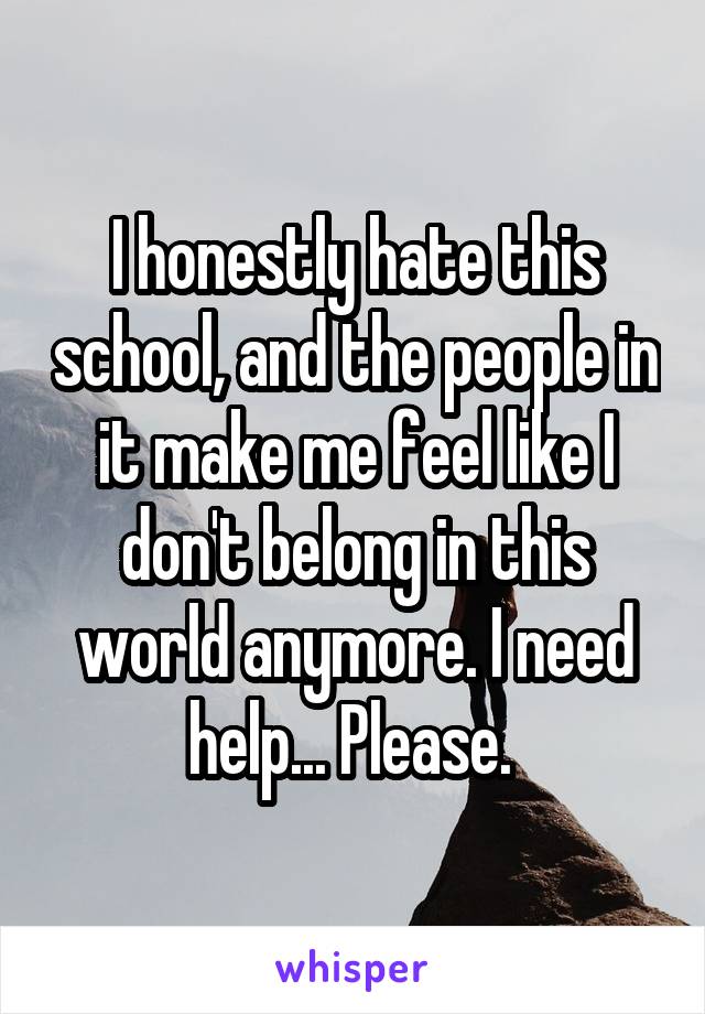 I honestly hate this school, and the people in it make me feel like I don't belong in this world anymore. I need help... Please. 