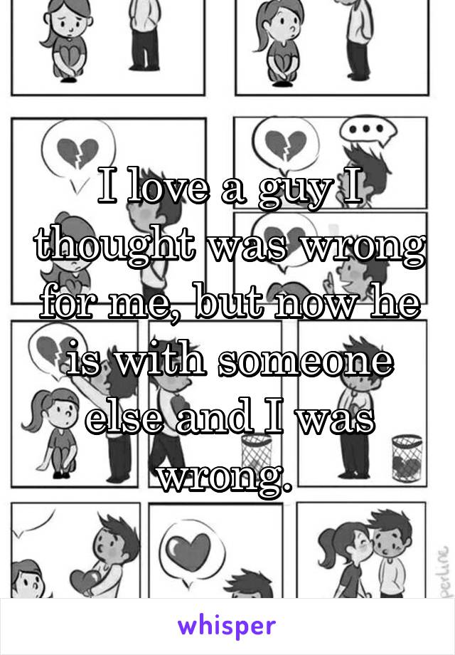 I love a guy I thought was wrong for me, but now he is with someone else and I was wrong. 