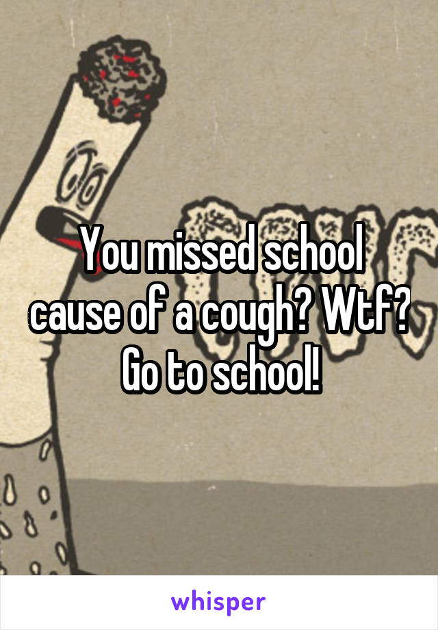 You missed school cause of a cough? Wtf? Go to school!