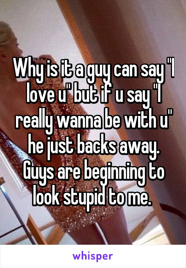 Why is it a guy can say "I love u" but if u say "I really wanna be with u" he just backs away. Guys are beginning to look stupid to me. 